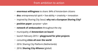 • enormous willingness to share: 84% of Amsterdam citizens
• dna: entrepreneurial spirit + live-ability + creativity + innovation
• inspired by Sharing City Seoul; why not a European Sharing City?
• position paper: purpose + plan
• network of ambassadors throughout the city
• municipality of Amsterdam on board
• launch February 2015 > playground for pilot projects
• consulting cities all over the world
• 2016: Sharing City Platform (Netherlands)
• 2016: Sharing City Alliance (global)
from ambition to action
 