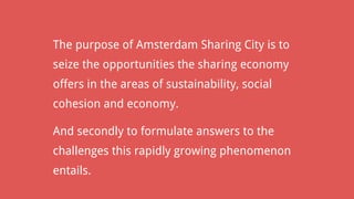 The purpose of Amsterdam Sharing City is to
seize the opportunities the sharing economy
offers in the areas of sustainability, social
cohesion and economy.
And secondly to formulate answers to the
challenges this rapidly growing phenomenon
entails.
 