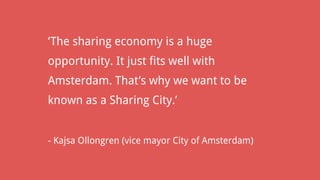 ‘The sharing economy is a huge
opportunity. It just fits well with
Amsterdam. That’s why we want to be
known as a Sharing City.’
- Kajsa Ollongren (vice mayor City of Amsterdam)
 