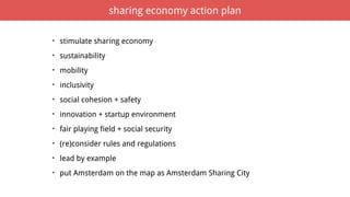 • stimulate sharing economy
• sustainability
• mobility
• inclusivity
• social cohesion + safety
• innovation + startup environment
• fair playing field + social security
• (re)consider rules and regulations
• lead by example
• put Amsterdam on the map as Amsterdam Sharing City
sharing economy action plan
 