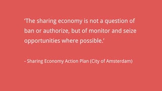 ‘The sharing economy is not a question of
ban or authorize, but of monitor and seize
opportunities where possible.’
- Sharing Economy Action Plan (City of Amsterdam)
 
