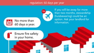 What are the rules?
If you will be away for more
than two months, stewardship
(huisbewaring) could be an
option. Ask your landlord for
information.
No more than
60 days a year.
Ensure fire safety
in your home.
regulation: 60 days per year
 