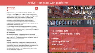 ‘De deeleconomie is geen kwestie van verbieden of toelaten, maar
monitoren en kansen grijpen waar mogelijk’ - College B&W Amsterdam
Sinds 2015 staat Amsterdam bekend als een Sharing City. Het college van B&W
heeft uitgesproken dat het zich wil inzetten om de potentie van de
deeleconomie ten volle te benutten, onder meer door het stimuleren van
activiteiten die innovatie, sociale inclusiviteit, ondernemerschap en
duurzaamheid ten goede komen. Er wordt gewerkt aan meerdere pilot
projecten, zoals het verbinden van de deeleconomie aan de stadspas. Ook wil
de gemeente bv. werkruimte gaan delen.
Er is meer ambitie; het is tijd voor een volgende stap. Wat zou een volgend
project kunnen zijn waarmee Amsterdam laat zien wat er mogelijk is met de
deeleconomie en met de deelplatformen die in de stad actief zijn? Hier gaan we
graag samen met jou over in gesprek!
Wat gaan we doen?
Met deelplatformen, shareNL en vertegenwoordigers van verschillende
onderwerpen (zorg, integratie, mobiliteit etc) van de gemeente Amsterdam gaan
we om de tafel om tot grootse ideeen te komen. We zullen gebruik maken van
verfrissende manieren om te brainstormen.
Waarom?
Amsterdam wil laten zien dat de deeleconomie en de deelplatformen een
positieve bijdrage kunnen leveren aan de uitdagingen van Amsterdam en de
Amsterdammers. Momenteel hebben we wereldwijd een voorbeeldfunctie hoe
om te gaan met de deeleconomie. We zijn toe aan het volgende
voorbeeldproject. We weten dat er nog veel potentie is, dus wat is ‘the next
step’? Dat verkennen we graag met jou!
1 december 2016
10.30 - 14.00 uur (incl. lunch)
shareNL
Keizersgracht 264
Amsterdam
RSVP: ariane.bonga@amsterdam.nl
AMSTERDAM 
SHARING 
CITY
involve + innovate with platforms
 