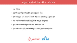• no flying
• don’t use the inflatable emergency slide
• smoking is not allowed with the non-smoking sign is on
• no marshmallow roasting with the jet engines
• please water our plants and feed our fish
• please treat our plane like you treat your own plane
royal dutch airlines klm + airbnb
 
