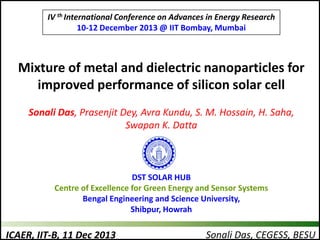 IV th International Conference on Advances in Energy Research
10-12 December 2013 @ IIT Bombay, Mumbai

Mixture of metal and dielectric nanoparticles for
improved performance of silicon solar cell
Sonali Das, Prasenjit Dey, Avra Kundu, S. M. Hossain, H. Saha,
Swapan K. Datta

DST SOLAR HUB
Centre of Excellence for Green Energy and Sensor Systems
Bengal Engineering and Science University,
Shibpur, Howrah

ICAER, IIT-B, 11 Dec 2013

Sonali Das, CEGESS, BESU

 