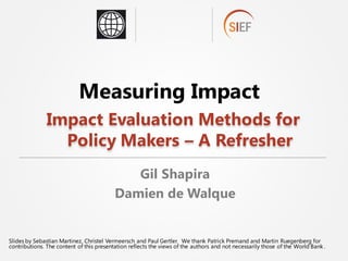Slides by Sebastian Martinez, Christel Vermeersch and Paul Gertler. We thank Patrick Premand and Martin Ruegenberg for
contributions. The content of this presentation reflects the views of the authors and not necessarily those of the World Bank .
Measuring Impact
Impact Evaluation Methods for
Policy Makers – A Refresher
Gil Shapira
Damien de Walque
 