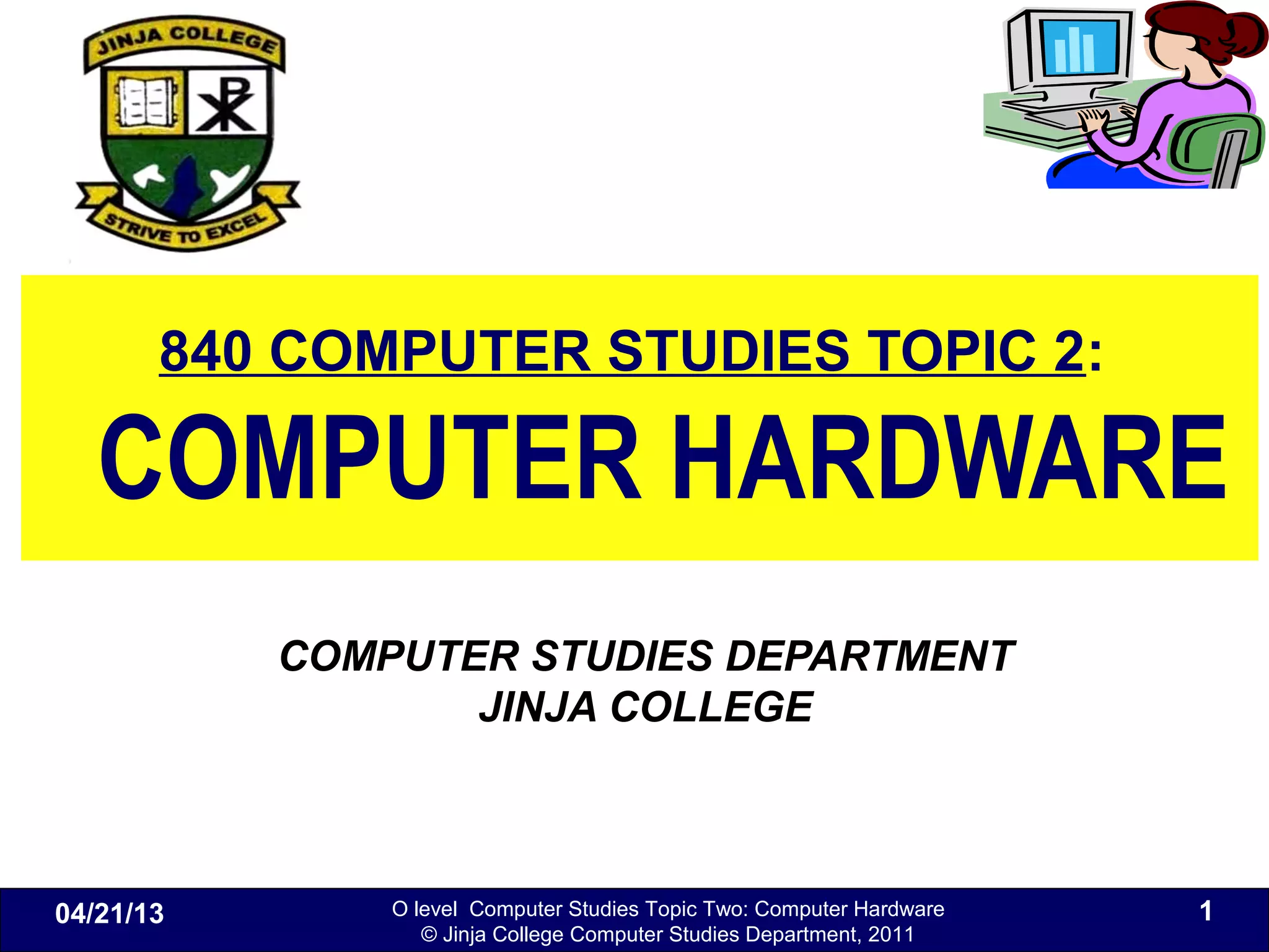O level Computer Studies Topic Two: Computer Hardware
© Jinja College Computer Studies Department, 2011
840 COMPUTER STUDIES TOPIC 2:
COMPUTER HARDWARE
COMPUTER STUDIES DEPARTMENT
JINJA COLLEGE
04/21/13 1
 