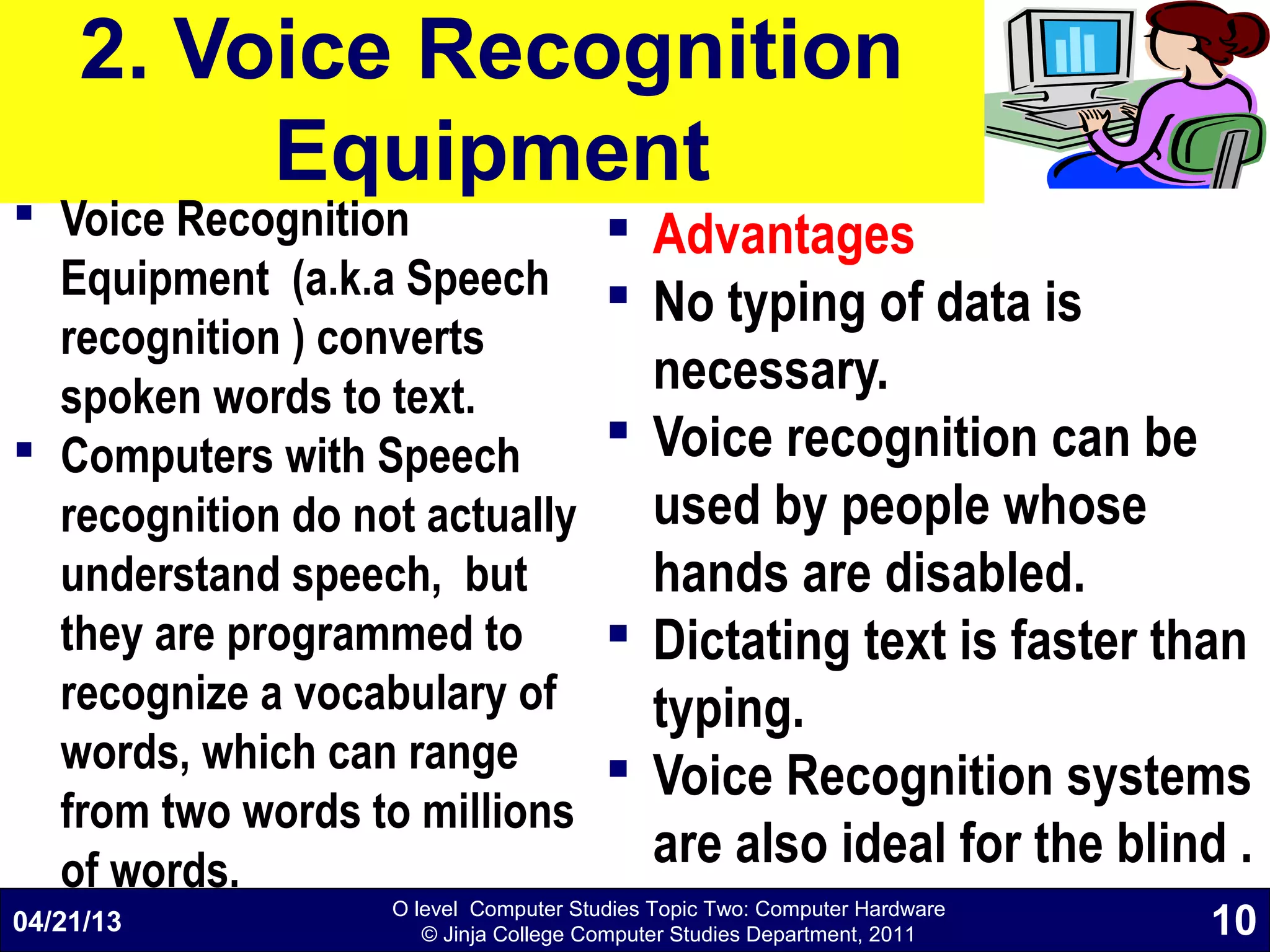 O level Computer Studies Topic Two: Computer Hardware
© Jinja College Computer Studies Department, 2011
2. Voice Recognition
Equipment
 Voice Recognition
Equipment (a.k.a Speech
recognition ) converts
spoken words to text.
 Computers with Speech
recognition do not actually
understand speech, but
they are programmed to
recognize a vocabulary of
words, which can range
from two words to millions
of words.
 Advantages
 No typing of data is
necessary.
 Voice recognition can be
used by people whose
hands are disabled.
 Dictating text is faster than
typing.
 Voice Recognition systems
are also ideal for the blind .
04/21/13 10
 