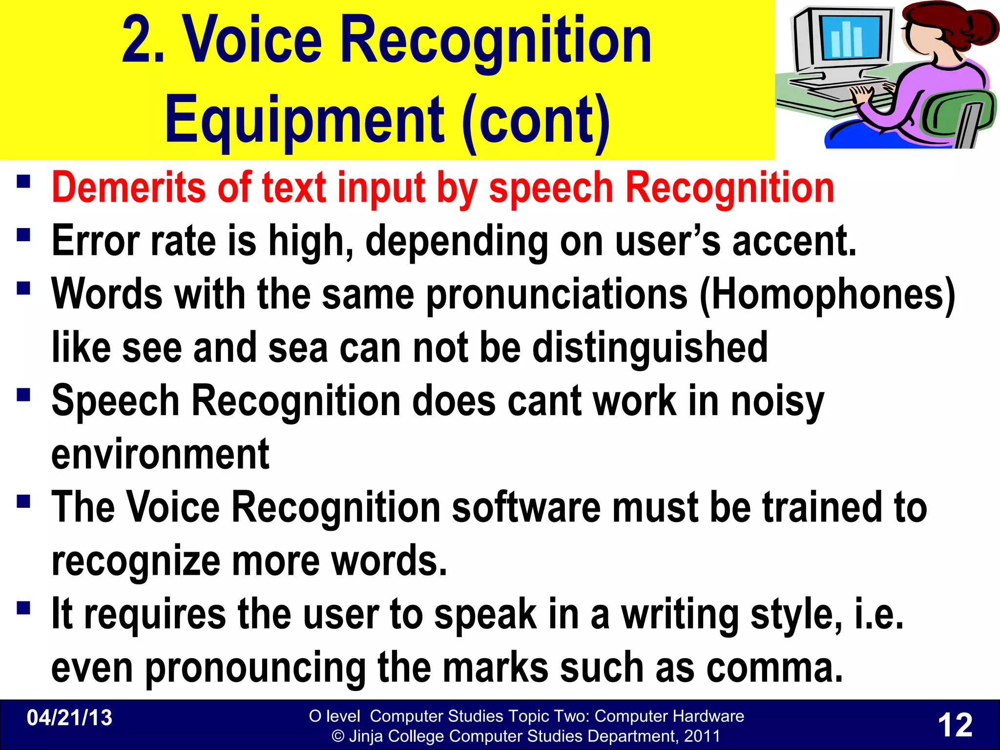 O level Computer Studies Topic Two: Computer Hardware
© Jinja College Computer Studies Department, 2011
2. Voice Recognition
Equipment (cont)
 Demerits of text input by speech Recognition
 Error rate is high, depending on user’s accent.
 Words with the same pronunciations (Homophones)
like see and sea can not be distinguished
 Speech Recognition does cant work in noisy
environment
 The Voice Recognition software must be trained to
recognize more words.
 It requires the user to speak in a writing style, i.e.
even pronouncing the marks such as comma.
04/21/13
12
 