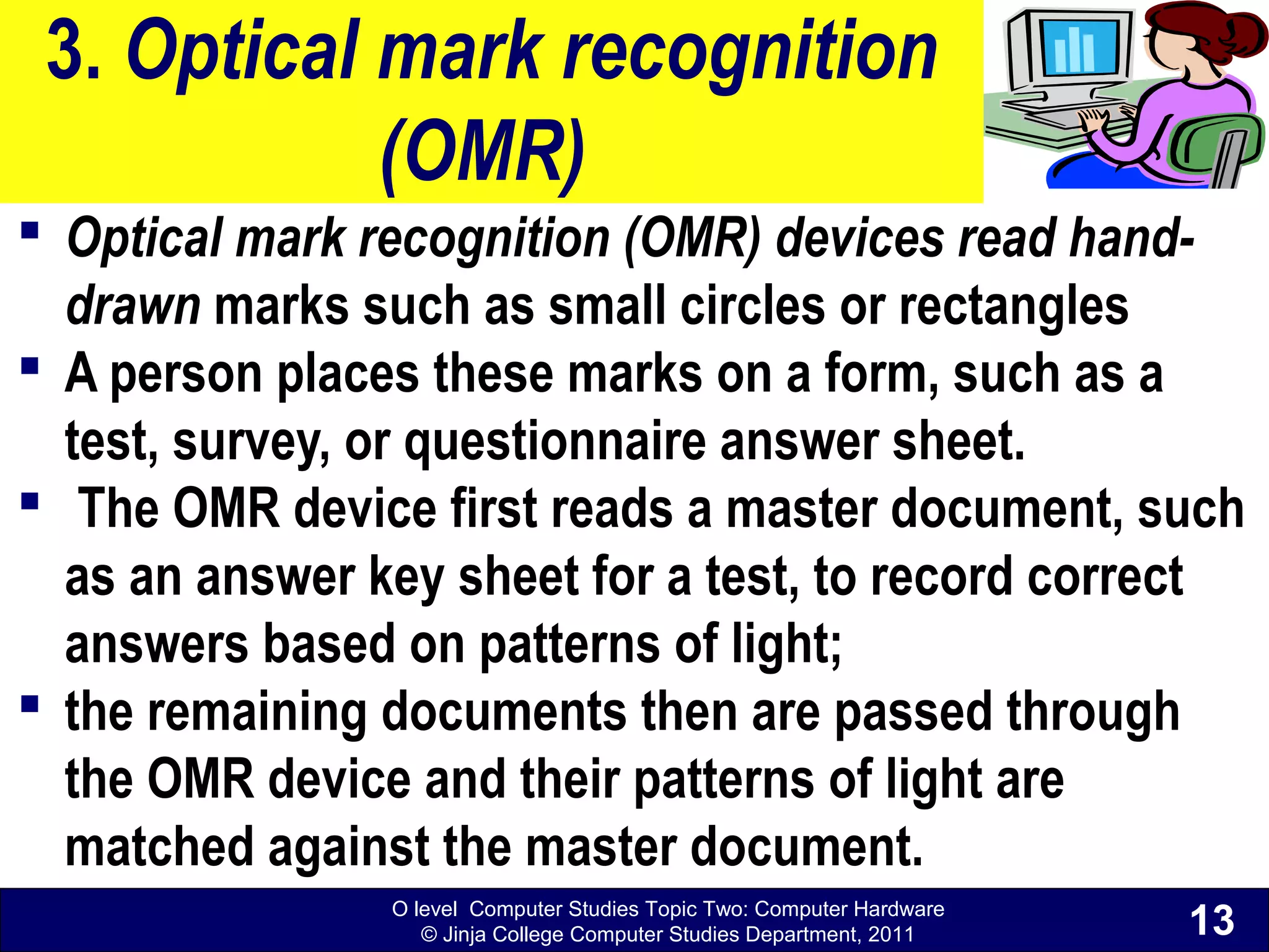 O level Computer Studies Topic Two: Computer Hardware
© Jinja College Computer Studies Department, 2011
3. Optical mark recognition
(OMR)
 Optical mark recognition (OMR) devices read hand-
drawn marks such as small circles or rectangles
 A person places these marks on a form, such as a
test, survey, or questionnaire answer sheet.
 The OMR device first reads a master document, such
as an answer key sheet for a test, to record correct
answers based on patterns of light;
 the remaining documents then are passed through
the OMR device and their patterns of light are
matched against the master document.
13
 