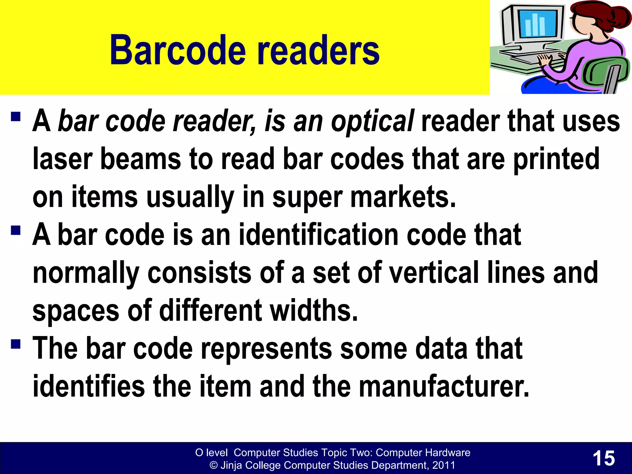 O level Computer Studies Topic Two: Computer Hardware
© Jinja College Computer Studies Department, 2011
Barcode readers
 A bar code reader, is an optical reader that uses
laser beams to read bar codes that are printed
on items usually in super markets.
 A bar code is an identification code that
normally consists of a set of vertical lines and
spaces of different widths.
 The bar code represents some data that
identifies the item and the manufacturer.
15
 