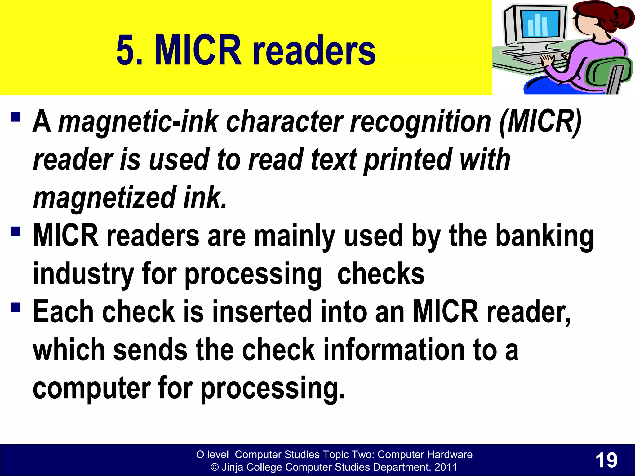O level Computer Studies Topic Two: Computer Hardware
© Jinja College Computer Studies Department, 2011
5. MICR readers
 A magnetic-ink character recognition (MICR)
reader is used to read text printed with
magnetized ink.
 MICR readers are mainly used by the banking
industry for processing checks
 Each check is inserted into an MICR reader,
which sends the check information to a
computer for processing.
19
 