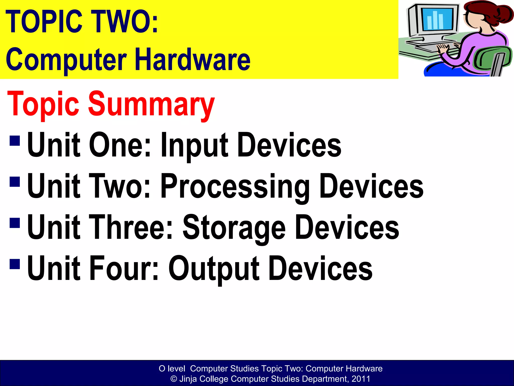 O level Computer Studies Topic Two: Computer Hardware
© Jinja College Computer Studies Department, 2011
TOPIC TWO:
Computer Hardware
Topic Summary
Unit One: Input Devices
Unit Two: Processing Devices
Unit Three: Storage Devices
Unit Four: Output Devices
 