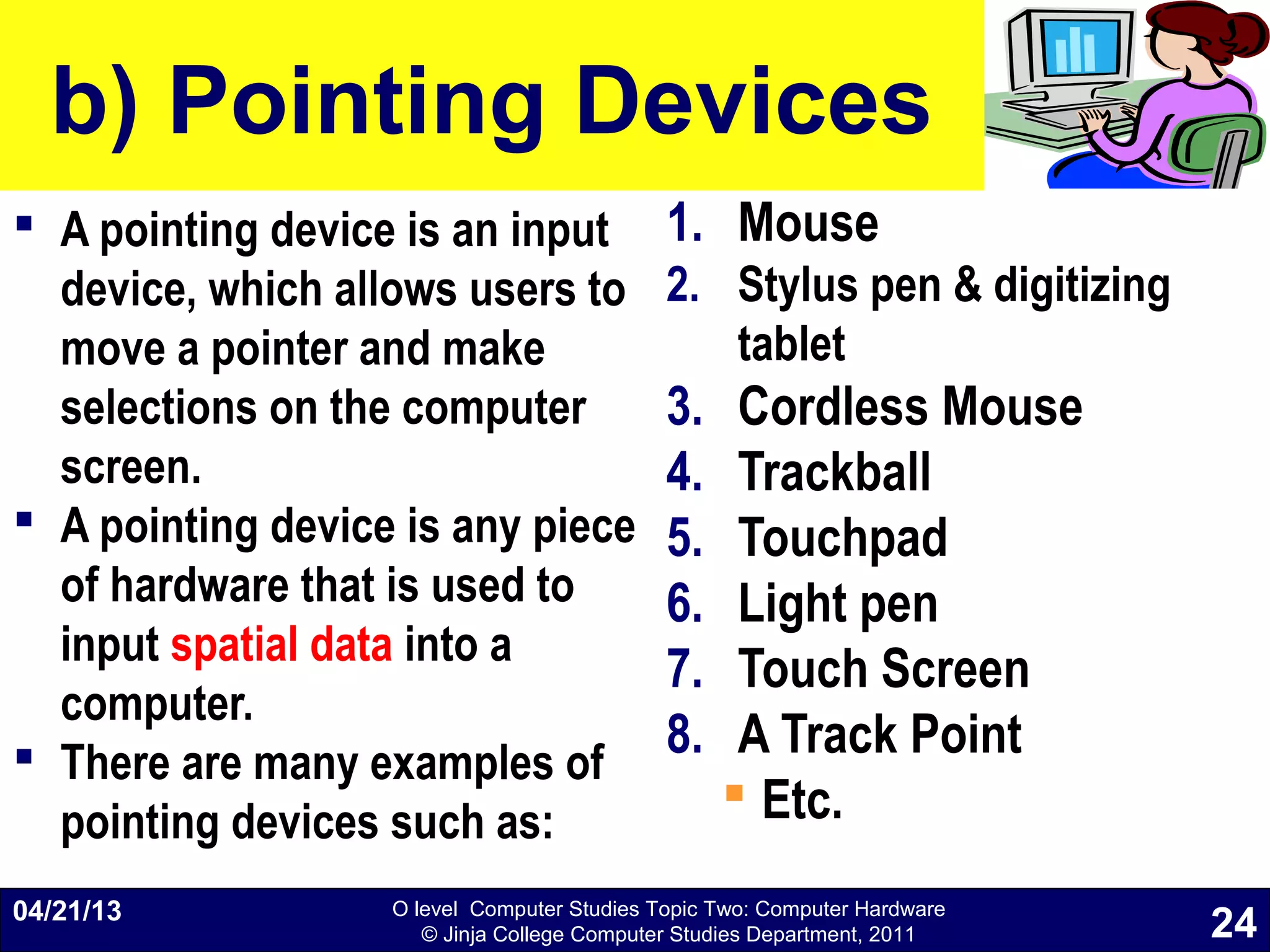 O level Computer Studies Topic Two: Computer Hardware
© Jinja College Computer Studies Department, 2011
b) Pointing Devices
 A pointing device is an input
device, which allows users to
move a pointer and make
selections on the computer
screen.
 A pointing device is any piece
of hardware that is used to
input spatial data into a
computer.
 There are many examples of
pointing devices such as:
1. Mouse
2. Stylus pen & digitizing
tablet
3. Cordless Mouse
4. Trackball
5. Touchpad
6. Light pen
7. Touch Screen
8. A Track Point
 Etc.
04/21/13
24
 