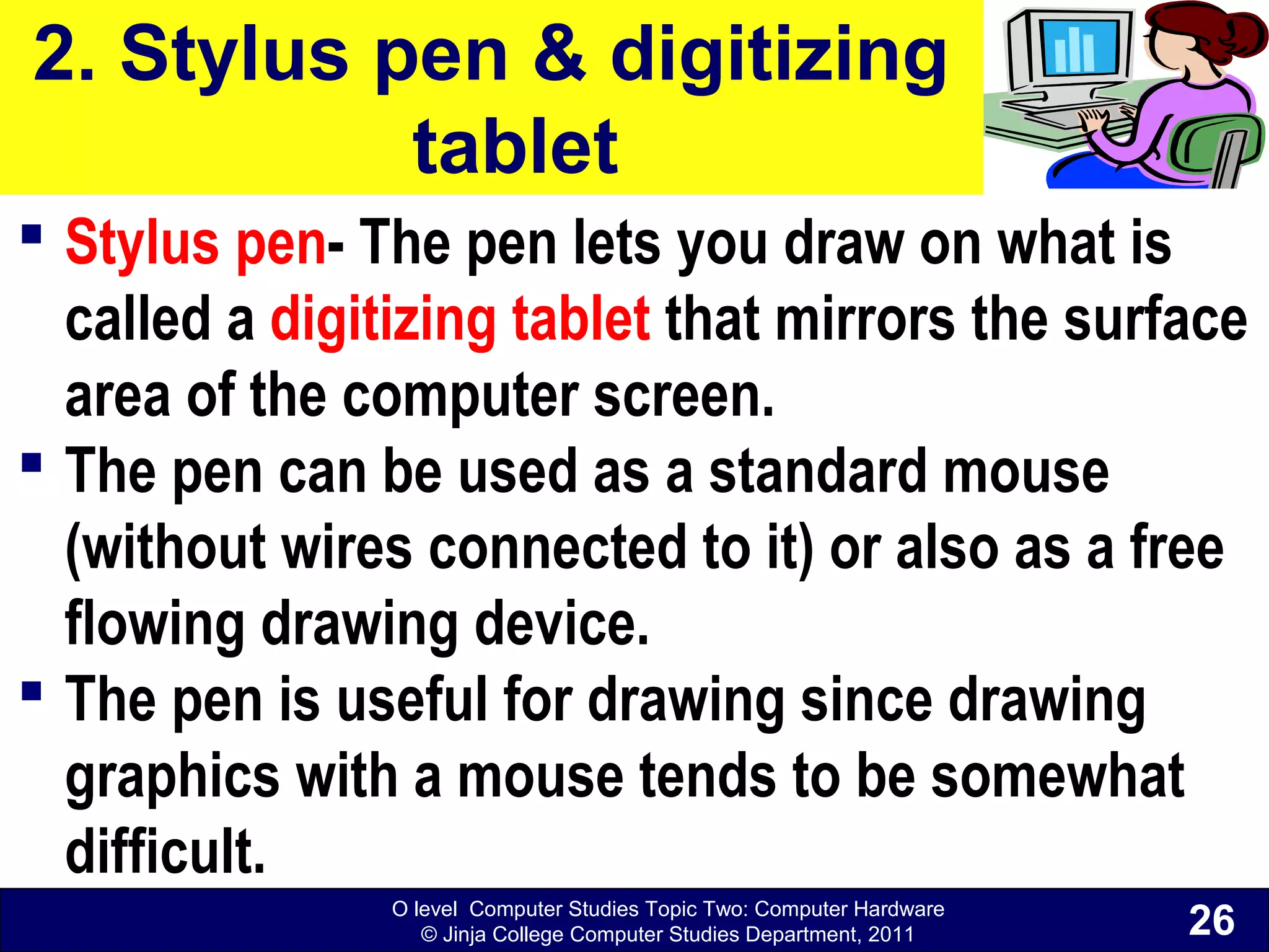 O level Computer Studies Topic Two: Computer Hardware
© Jinja College Computer Studies Department, 2011
2. Stylus pen & digitizing
tablet
 Stylus pen- The pen lets you draw on what is
called a digitizing tablet that mirrors the surface
area of the computer screen.
 The pen can be used as a standard mouse
(without wires connected to it) or also as a free
flowing drawing device.
 The pen is useful for drawing since drawing
graphics with a mouse tends to be somewhat
difficult.
26
 