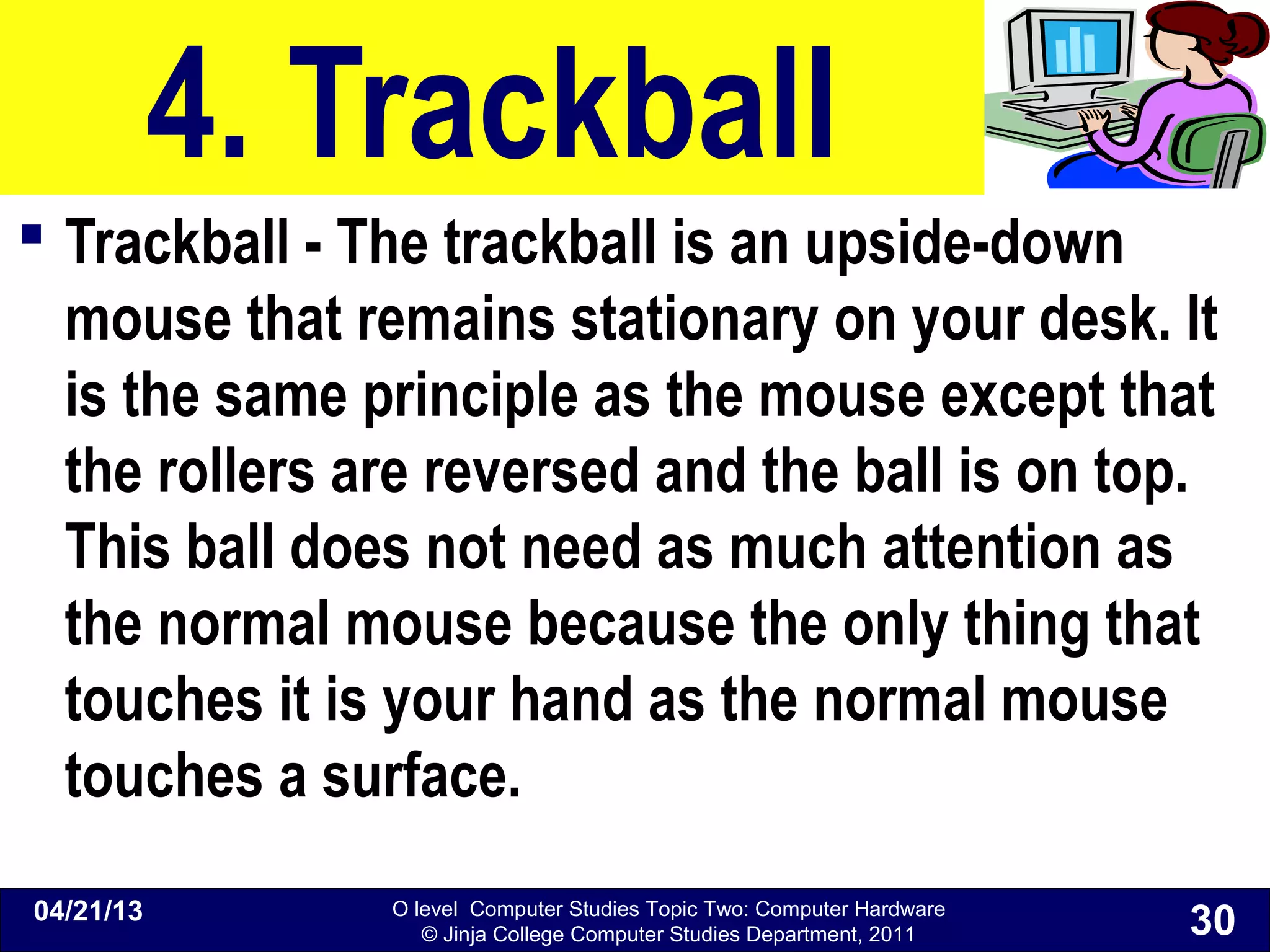 O level Computer Studies Topic Two: Computer Hardware
© Jinja College Computer Studies Department, 2011
4. Trackball
 Trackball - The trackball is an upside-down
mouse that remains stationary on your desk. It
is the same principle as the mouse except that
the rollers are reversed and the ball is on top.
This ball does not need as much attention as
the normal mouse because the only thing that
touches it is your hand as the normal mouse
touches a surface.
04/21/13
30
 