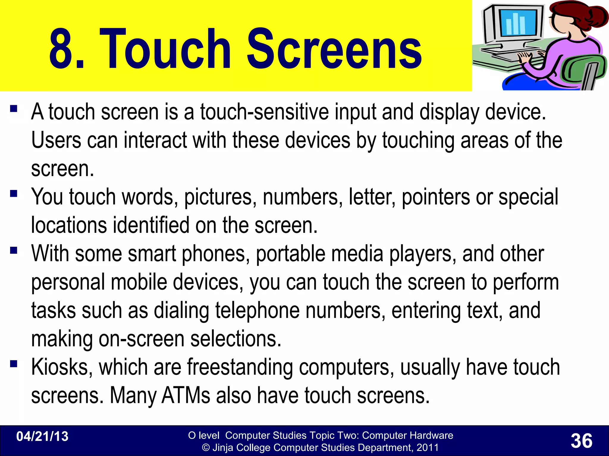 O level Computer Studies Topic Two: Computer Hardware
© Jinja College Computer Studies Department, 2011
8. Touch Screens
 A touch screen is a touch-sensitive input and display device.
Users can interact with these devices by touching areas of the
screen.
 You touch words, pictures, numbers, letter, pointers or special
locations identified on the screen.
 With some smart phones, portable media players, and other
personal mobile devices, you can touch the screen to perform
tasks such as dialing telephone numbers, entering text, and
making on-screen selections.
 Kiosks, which are freestanding computers, usually have touch
screens. Many ATMs also have touch screens.
04/21/13
36
 