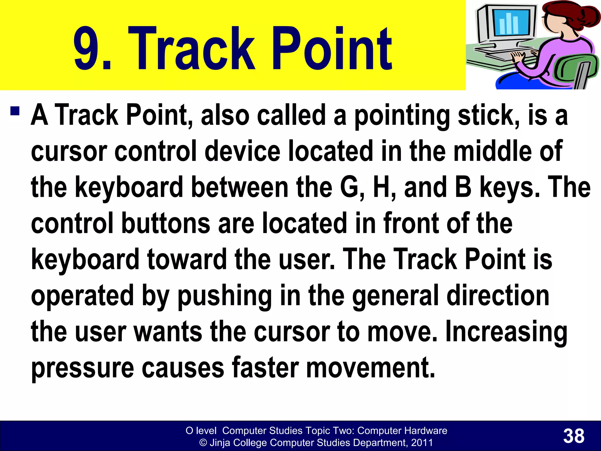 O level Computer Studies Topic Two: Computer Hardware
© Jinja College Computer Studies Department, 2011
9. Track Point
 A Track Point, also called a pointing stick, is a
cursor control device located in the middle of
the keyboard between the G, H, and B keys. The
control buttons are located in front of the
keyboard toward the user. The Track Point is
operated by pushing in the general direction
the user wants the cursor to move. Increasing
pressure causes faster movement.
38
 