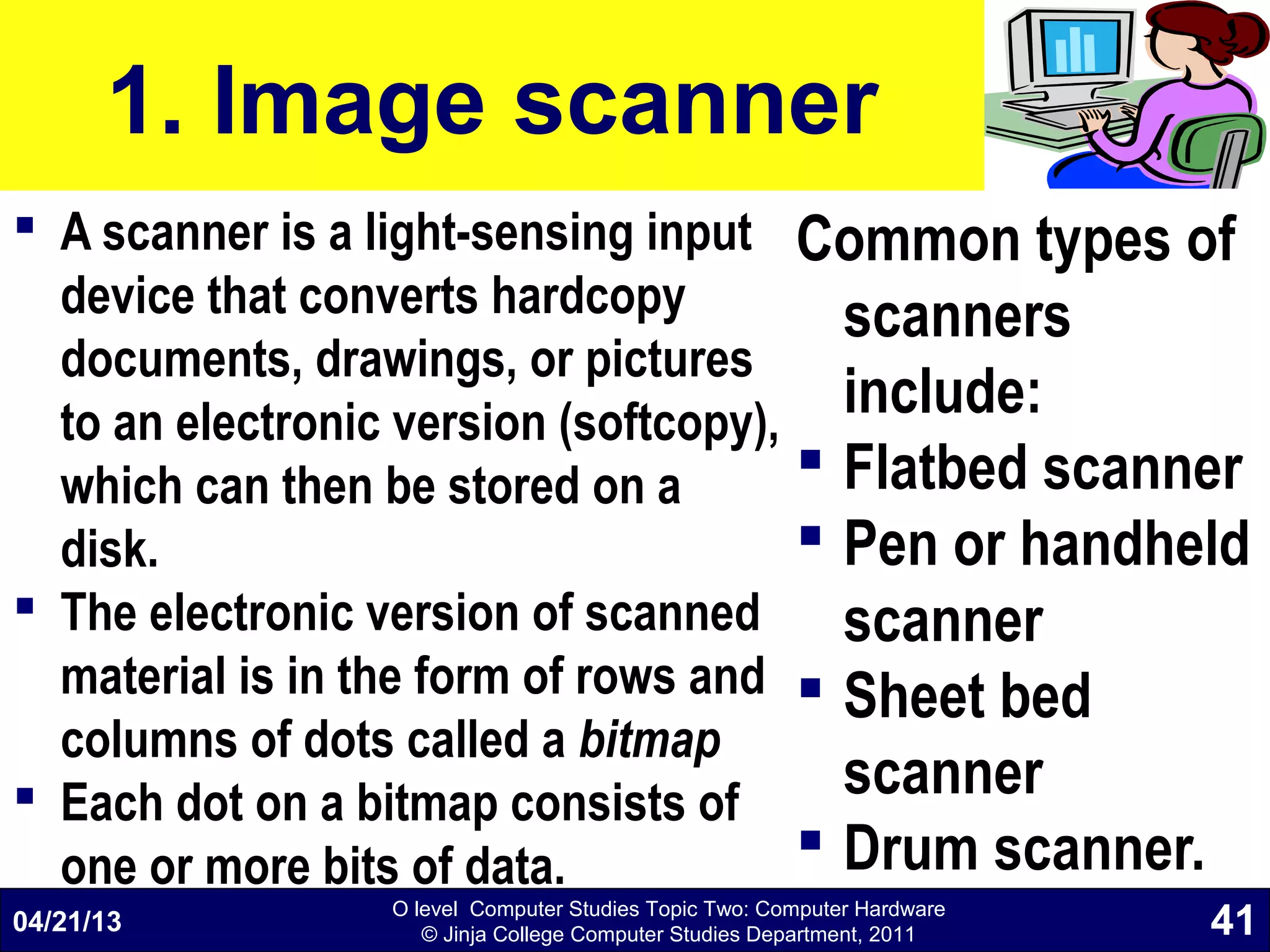 O level Computer Studies Topic Two: Computer Hardware
© Jinja College Computer Studies Department, 2011
1. Image scanner
 A scanner is a light-sensing input
device that converts hardcopy
documents, drawings, or pictures
to an electronic version (softcopy),
which can then be stored on a
disk.
 The electronic version of scanned
material is in the form of rows and
columns of dots called a bitmap
 Each dot on a bitmap consists of
one or more bits of data.
Common types of
scanners
include:
 Flatbed scanner
 Pen or handheld
scanner
 Sheet bed
scanner
 Drum scanner.
04/21/13 41
 