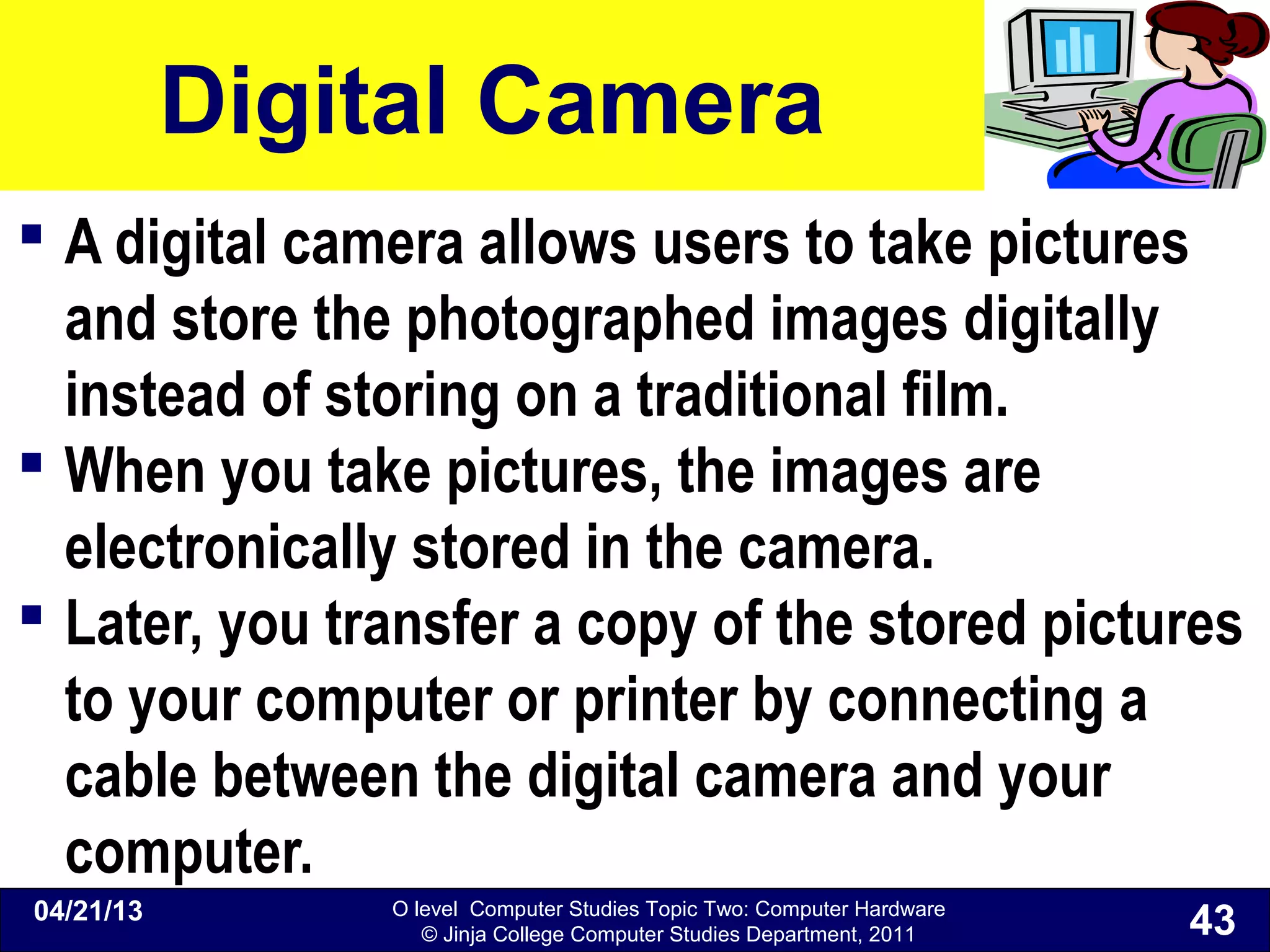 O level Computer Studies Topic Two: Computer Hardware
© Jinja College Computer Studies Department, 2011
Digital Camera
 A digital camera allows users to take pictures
and store the photographed images digitally
instead of storing on a traditional film.
 When you take pictures, the images are
electronically stored in the camera.
 Later, you transfer a copy of the stored pictures
to your computer or printer by connecting a
cable between the digital camera and your
computer.
04/21/13
43
 