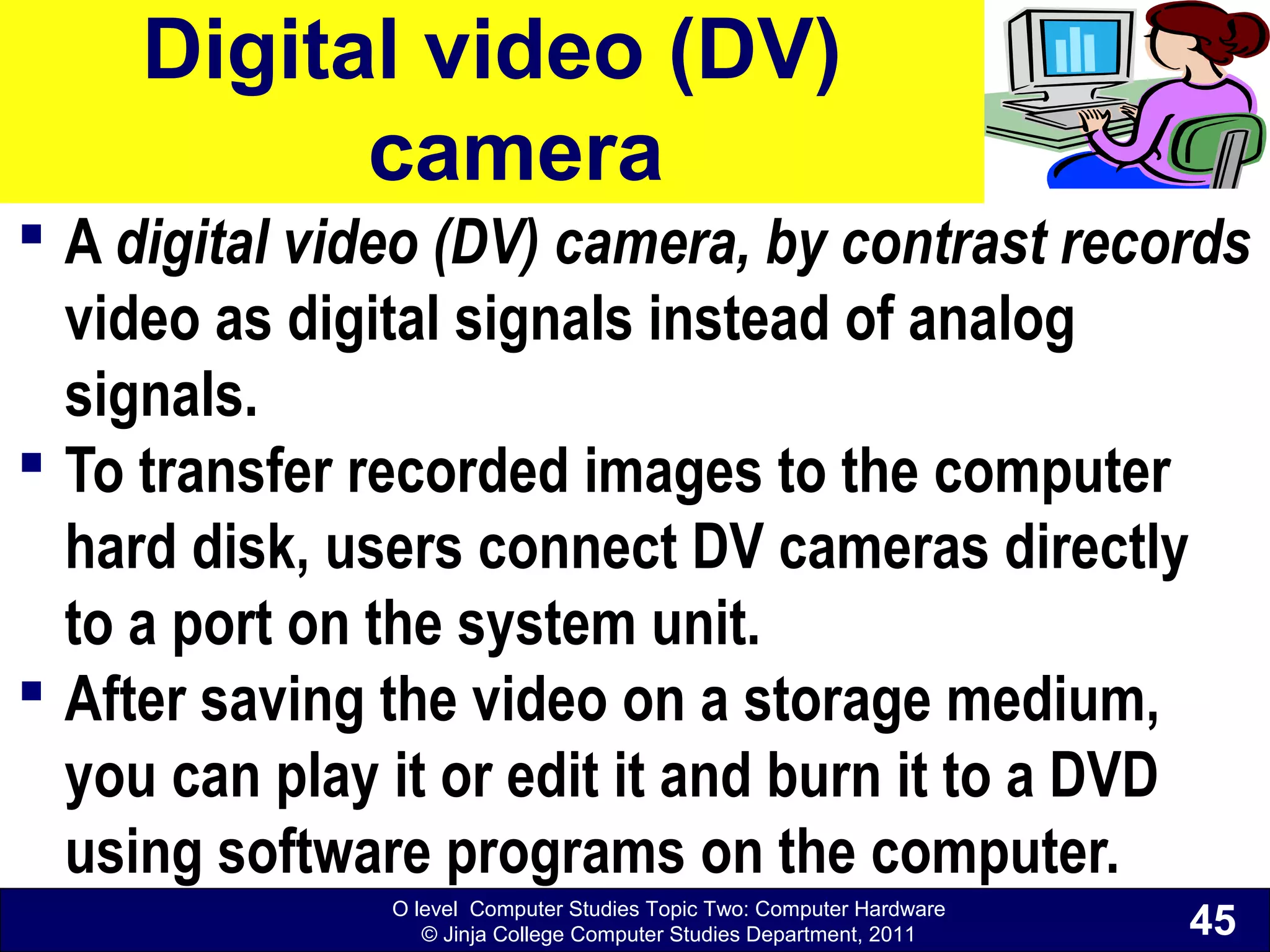 O level Computer Studies Topic Two: Computer Hardware
© Jinja College Computer Studies Department, 2011
Digital video (DV)
camera
 A digital video (DV) camera, by contrast records
video as digital signals instead of analog
signals.
 To transfer recorded images to the computer
hard disk, users connect DV cameras directly
to a port on the system unit.
 After saving the video on a storage medium,
you can play it or edit it and burn it to a DVD
using software programs on the computer.
45
 