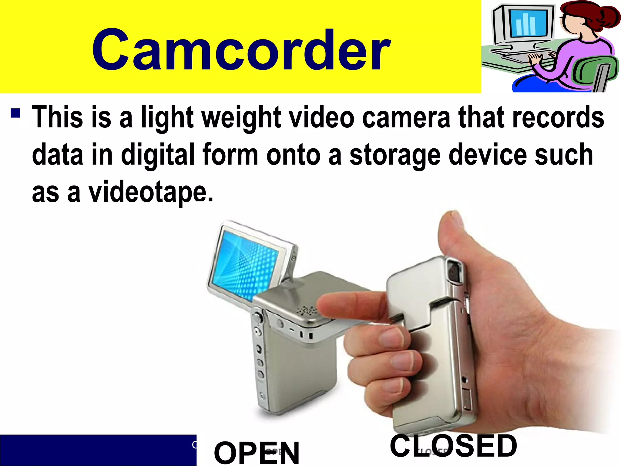 O level Computer Studies Topic Two: Computer Hardware
© Jinja College Computer Studies Department, 2011
Camcorder
 This is a light weight video camera that records
data in digital form onto a storage device such
as a videotape.
48OPEN CLOSED
 