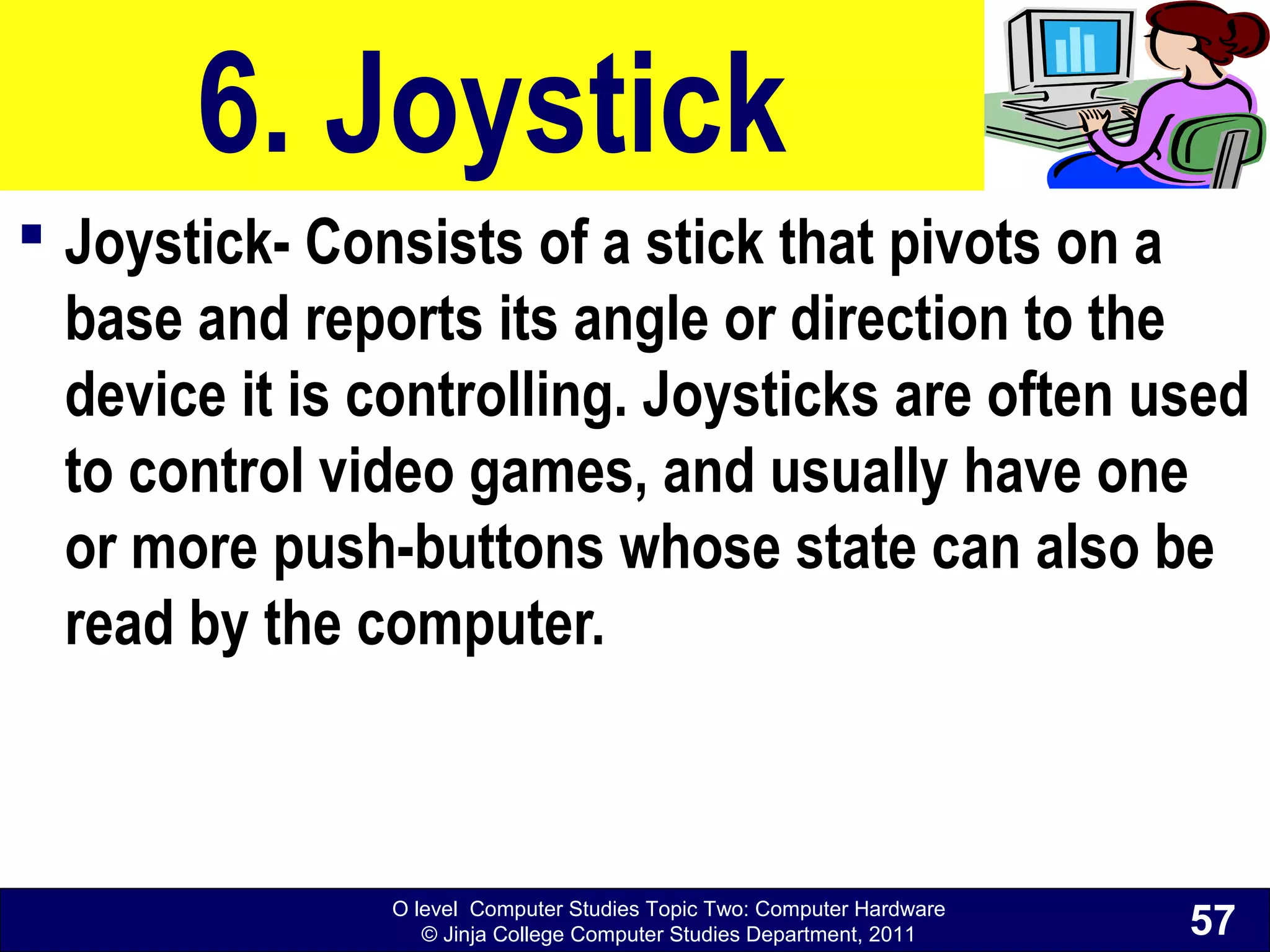 O level Computer Studies Topic Two: Computer Hardware
© Jinja College Computer Studies Department, 2011
6. Joystick
 Joystick- Consists of a stick that pivots on a
base and reports its angle or direction to the
device it is controlling. Joysticks are often used
to control video games, and usually have one
or more push-buttons whose state can also be
read by the computer.
57
 