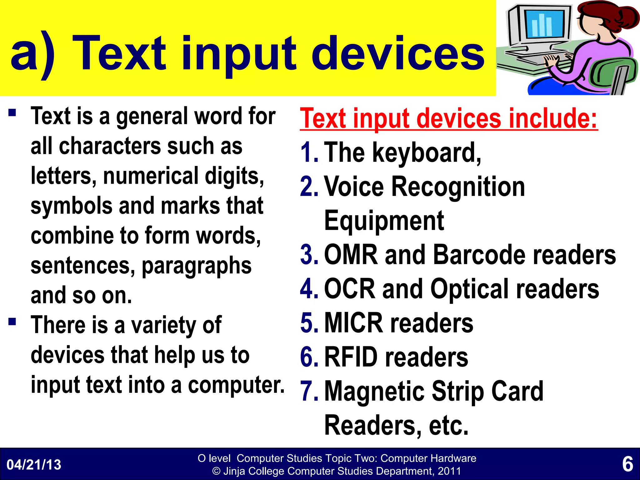 O level Computer Studies Topic Two: Computer Hardware
© Jinja College Computer Studies Department, 2011
a) Text input devices
 Text is a general word for
all characters such as
letters, numerical digits,
symbols and marks that
combine to form words,
sentences, paragraphs
and so on.
 There is a variety of
devices that help us to
input text into a computer.
Text input devices include:
1. The keyboard,
2. Voice Recognition
Equipment
3. OMR and Barcode readers
4. OCR and Optical readers
5. MICR readers
6. RFID readers
7. Magnetic Strip Card
Readers, etc.
04/21/13 6
 