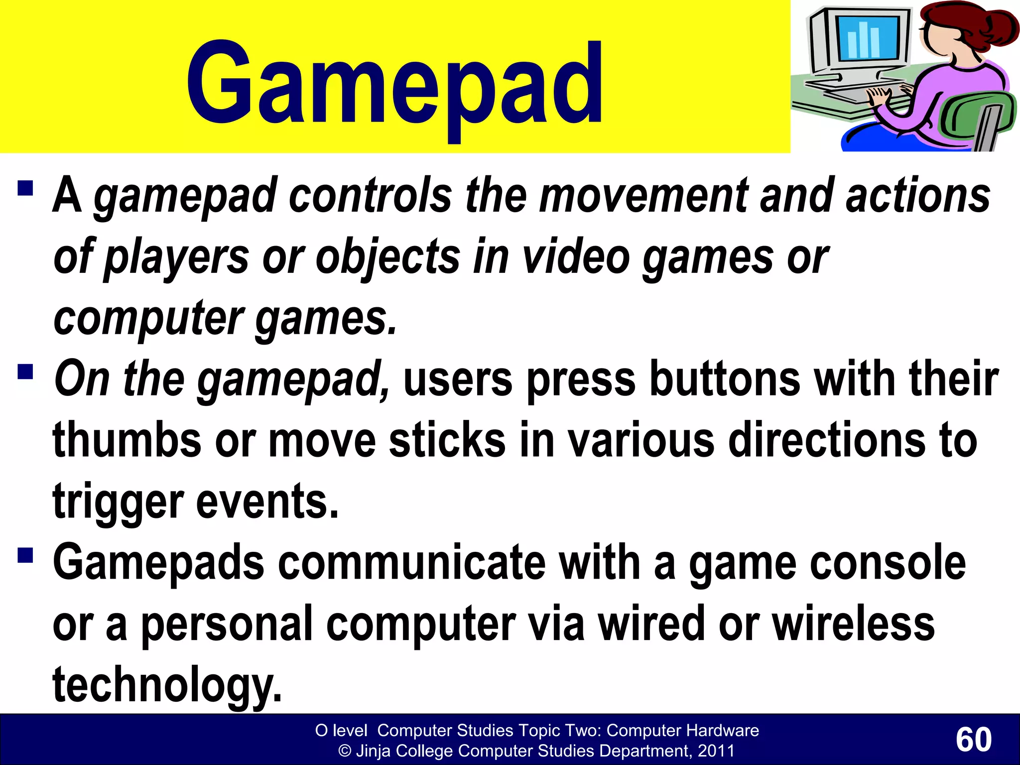 O level Computer Studies Topic Two: Computer Hardware
© Jinja College Computer Studies Department, 2011
Gamepad
 A gamepad controls the movement and actions
of players or objects in video games or
computer games.
 On the gamepad, users press buttons with their
thumbs or move sticks in various directions to
trigger events.
 Gamepads communicate with a game console
or a personal computer via wired or wireless
technology.
60
 