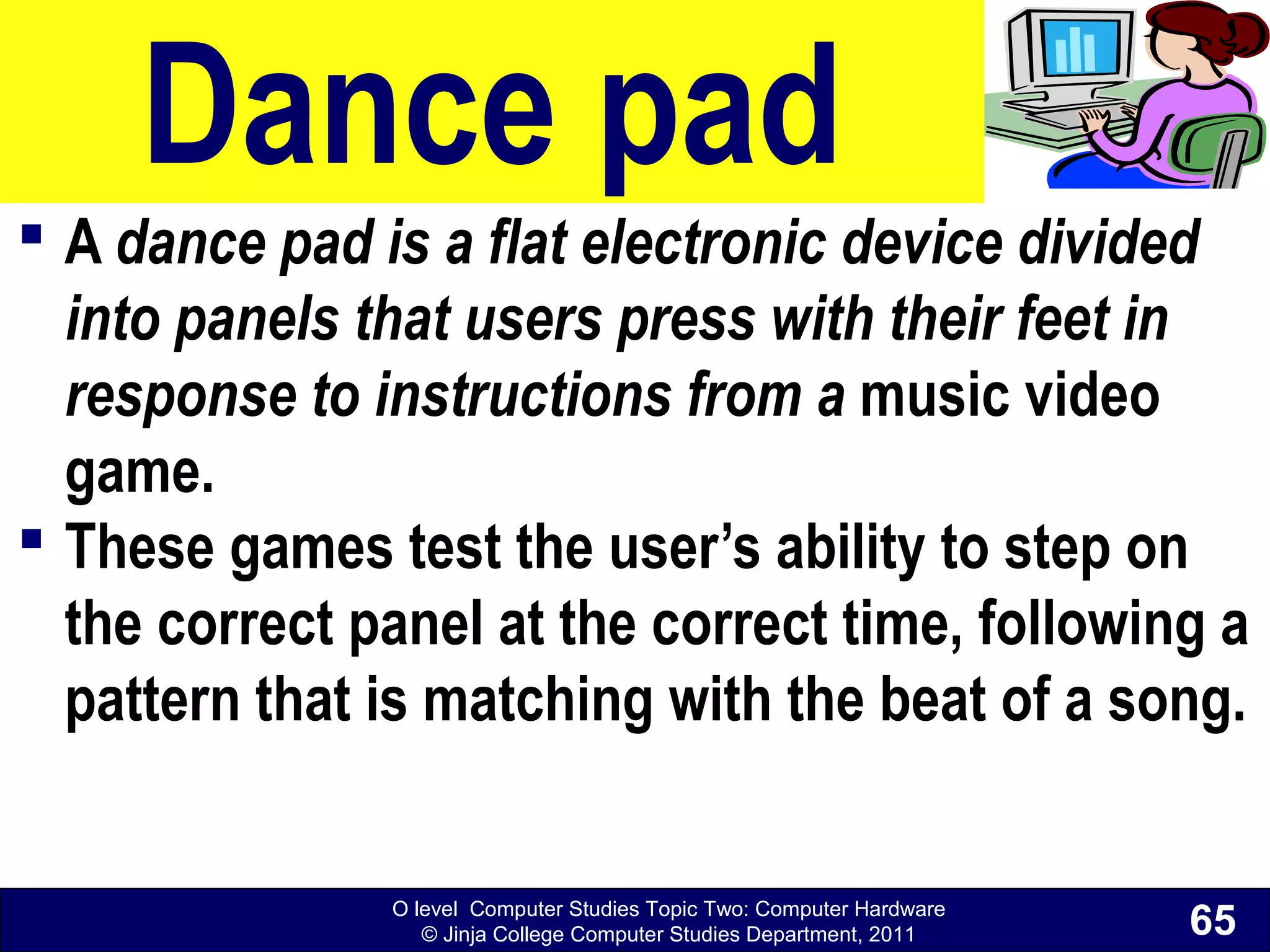 O level Computer Studies Topic Two: Computer Hardware
© Jinja College Computer Studies Department, 2011
Dance pad
 A dance pad is a flat electronic device divided
into panels that users press with their feet in
response to instructions from a music video
game.
 These games test the user’s ability to step on
the correct panel at the correct time, following a
pattern that is matching with the beat of a song.
65
 