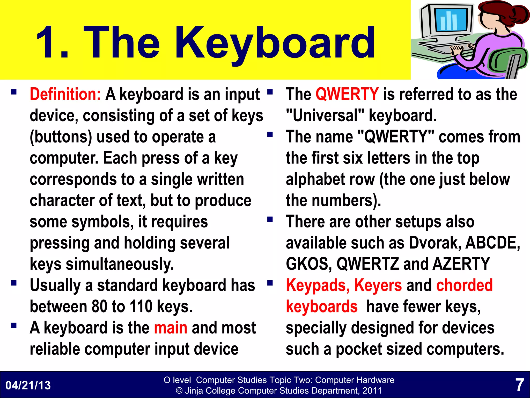 O level Computer Studies Topic Two: Computer Hardware
© Jinja College Computer Studies Department, 2011
1. The Keyboard
 Definition: A keyboard is an input
device, consisting of a set of keys
(buttons) used to operate a
computer. Each press of a key
corresponds to a single written
character of text, but to produce
some symbols, it requires
pressing and holding several
keys simultaneously.
 Usually a standard keyboard has
between 80 to 110 keys.
 A keyboard is the main and most
reliable computer input device
 The QWERTY is referred to as the
"Universal" keyboard.
 The name "QWERTY" comes from
the first six letters in the top
alphabet row (the one just below
the numbers).
 There are other setups also
available such as Dvorak, ABCDE,
GKOS, QWERTZ and AZERTY
 Keypads, Keyers and chorded
keyboards have fewer keys,
specially designed for devices
such a pocket sized computers.
04/21/13 7
 