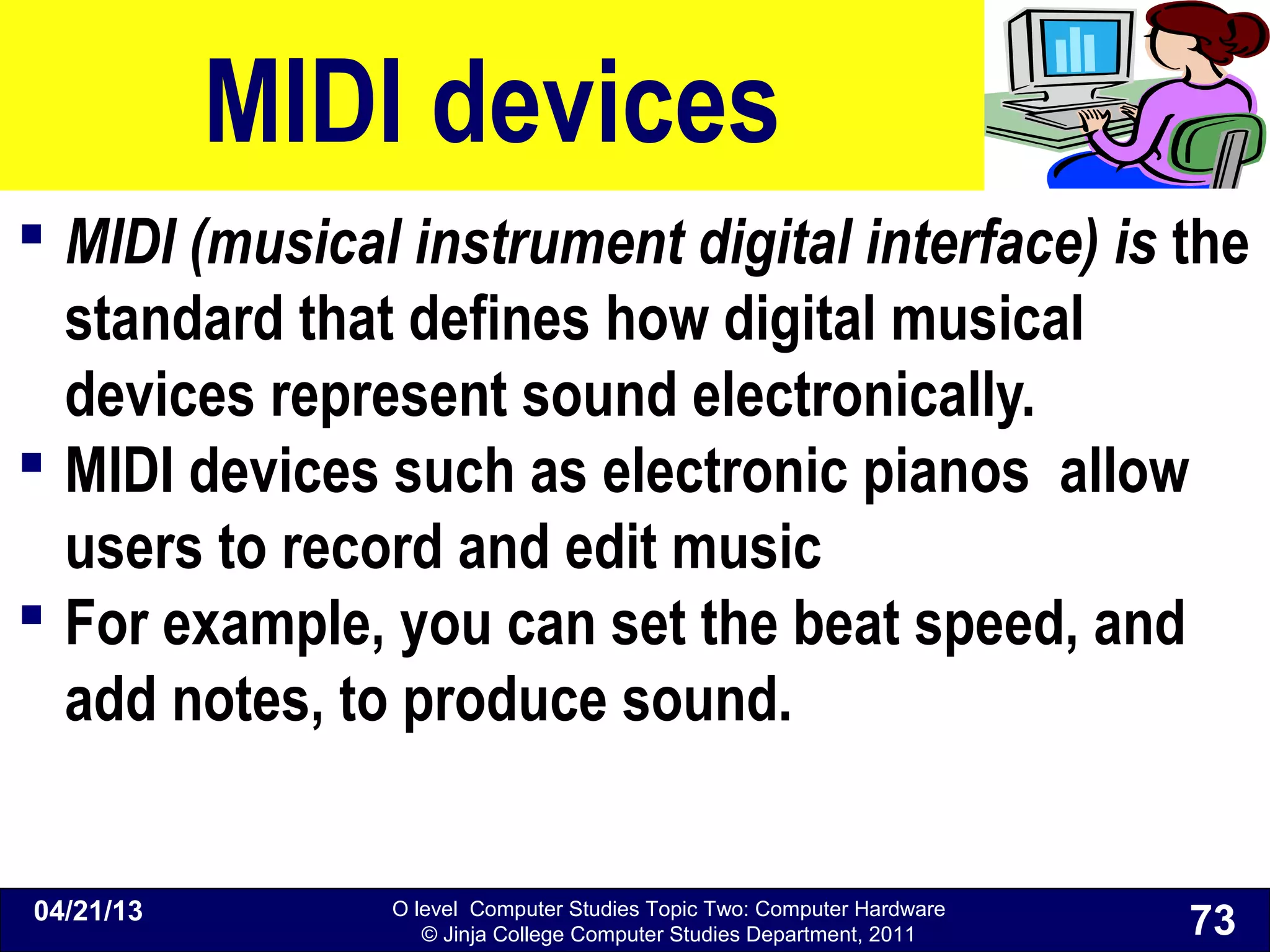 O level Computer Studies Topic Two: Computer Hardware
© Jinja College Computer Studies Department, 2011
MIDI devices
 MIDI (musical instrument digital interface) is the
standard that defines how digital musical
devices represent sound electronically.
 MIDI devices such as electronic pianos allow
users to record and edit music
 For example, you can set the beat speed, and
add notes, to produce sound.
04/21/13
73
 