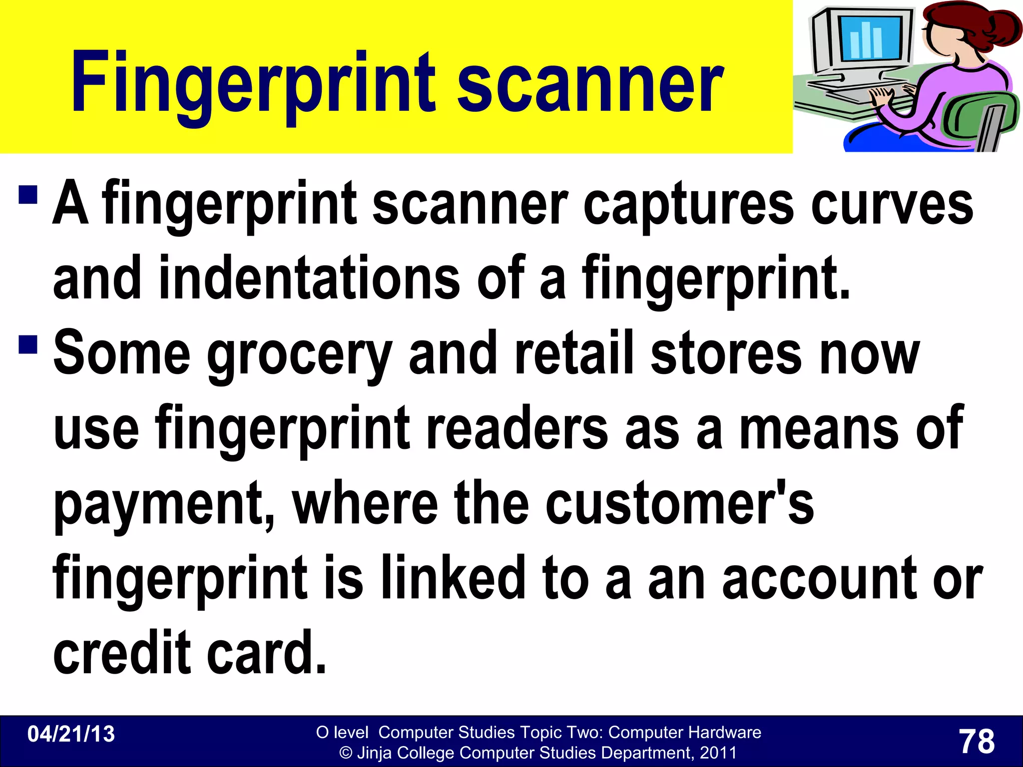 O level Computer Studies Topic Two: Computer Hardware
© Jinja College Computer Studies Department, 2011
Fingerprint scanner
 A fingerprint scanner captures curves
and indentations of a fingerprint.
 Some grocery and retail stores now
use fingerprint readers as a means of
payment, where the customer's
fingerprint is linked to a an account or
credit card.
04/21/13
78
 