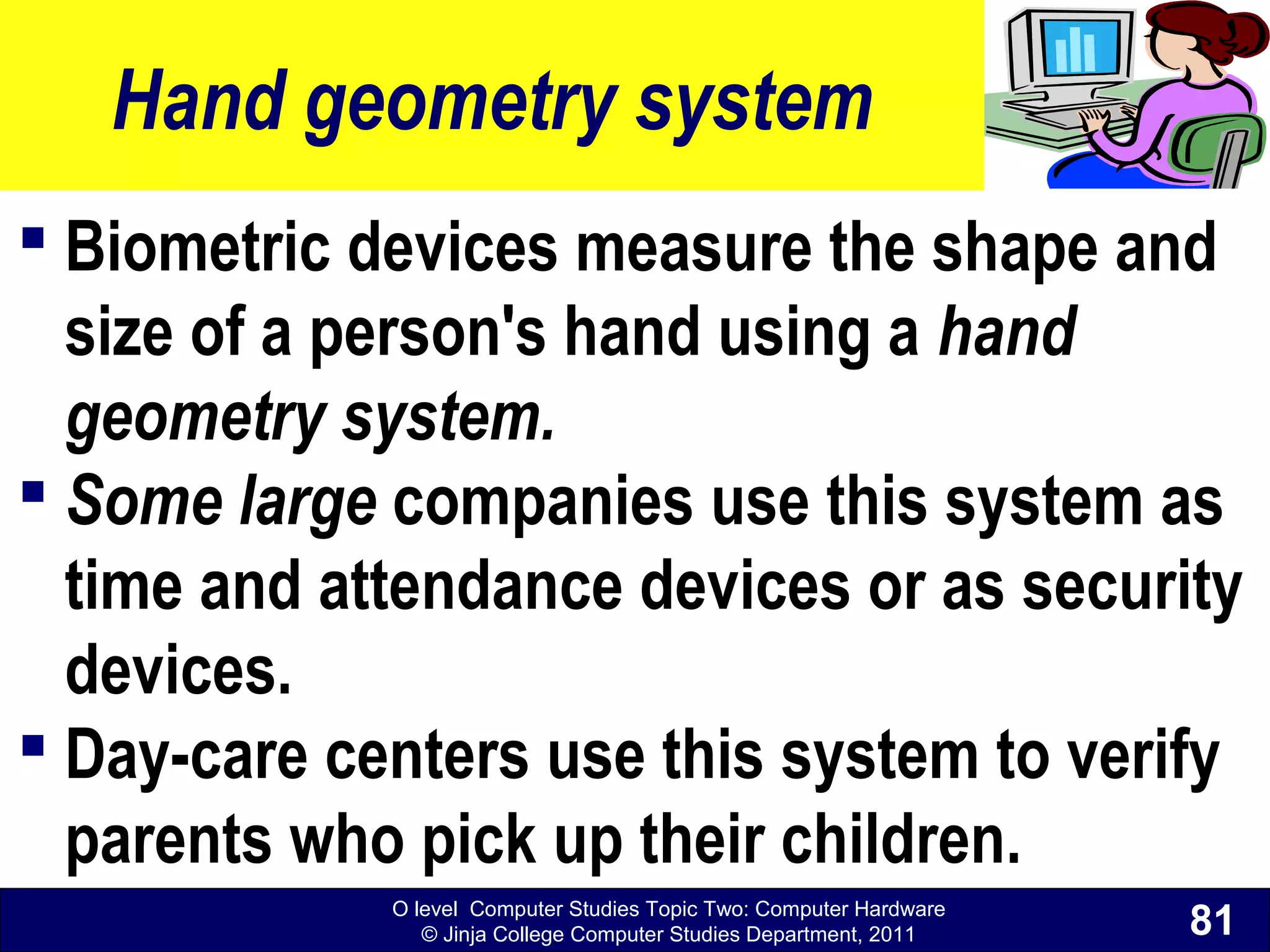 O level Computer Studies Topic Two: Computer Hardware
© Jinja College Computer Studies Department, 2011
Hand geometry system
 Biometric devices measure the shape and
size of a person's hand using a hand
geometry system.
 Some large companies use this system as
time and attendance devices or as security
devices.
 Day-care centers use this system to verify
parents who pick up their children.
81
 
