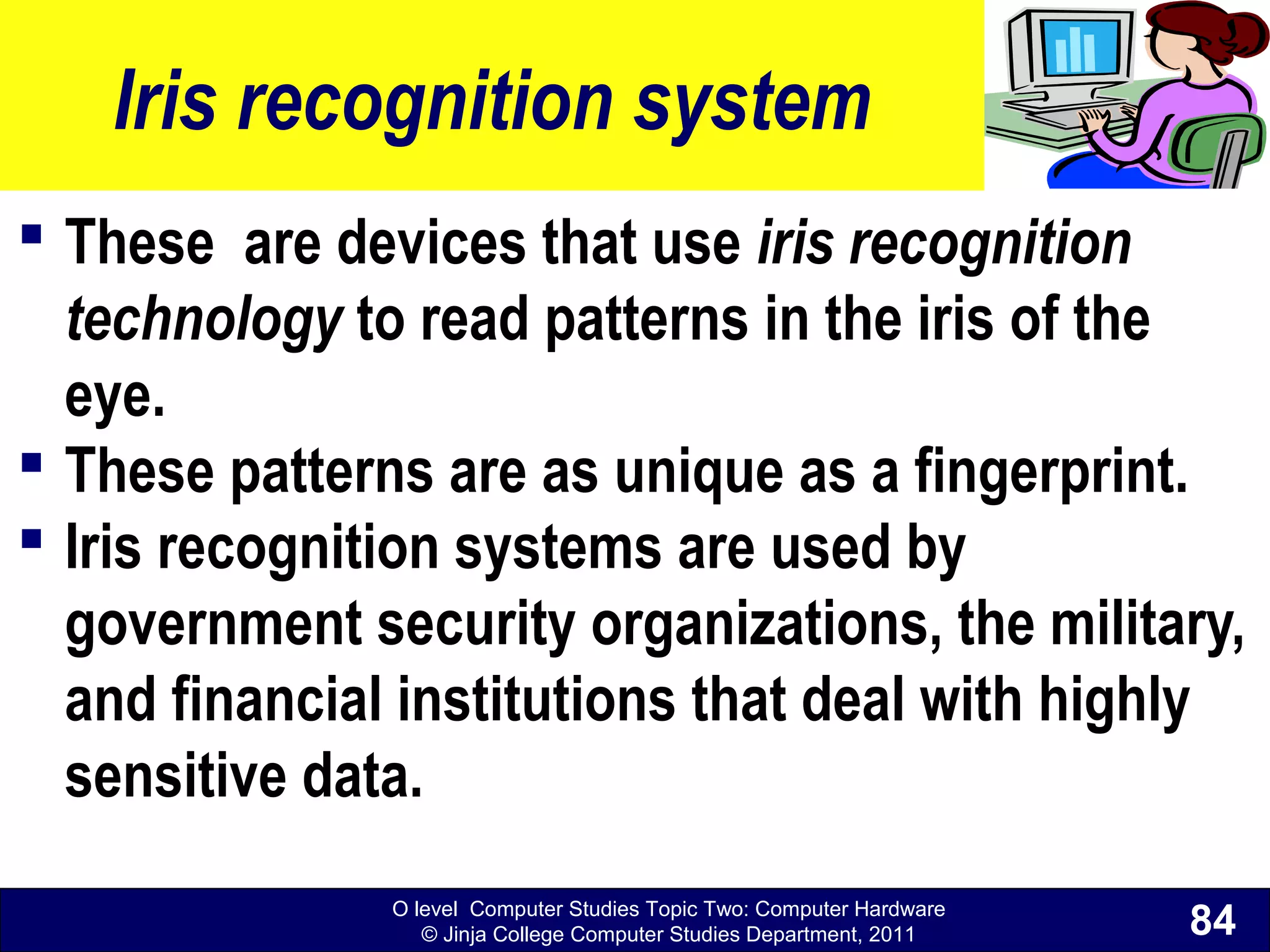 O level Computer Studies Topic Two: Computer Hardware
© Jinja College Computer Studies Department, 2011
Iris recognition system
 These are devices that use iris recognition
technology to read patterns in the iris of the
eye.
 These patterns are as unique as a fingerprint.
 Iris recognition systems are used by
government security organizations, the military,
and financial institutions that deal with highly
sensitive data.
84
 