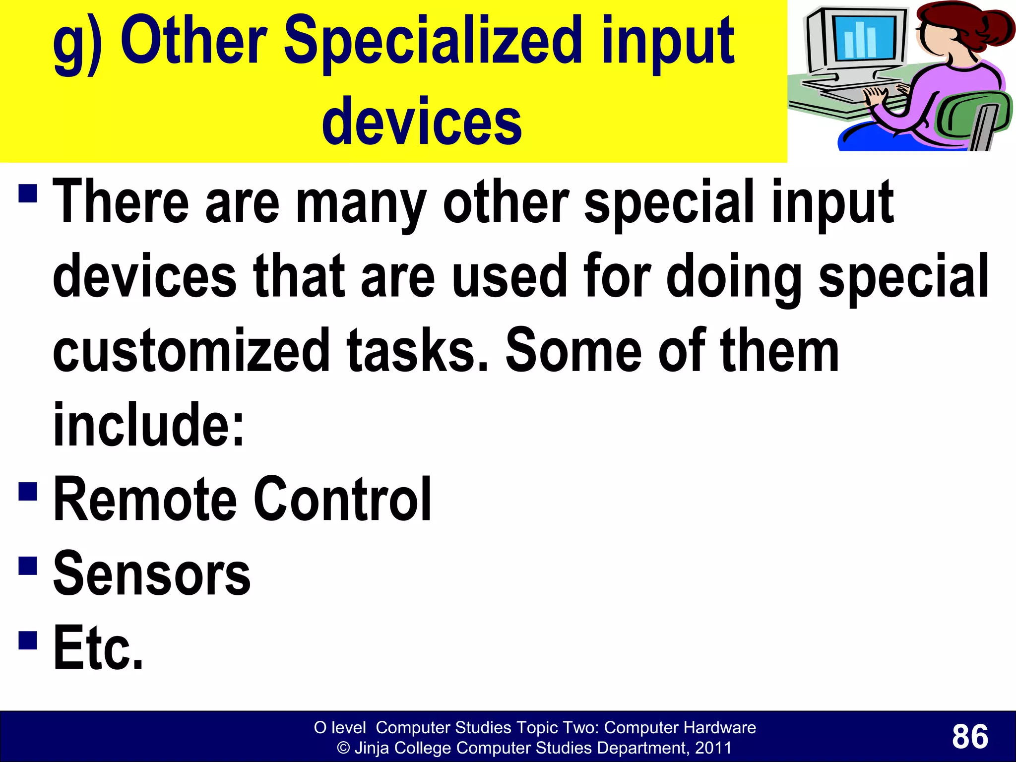 O level Computer Studies Topic Two: Computer Hardware
© Jinja College Computer Studies Department, 2011
g) Other Specialized input
devices
 There are many other special input
devices that are used for doing special
customized tasks. Some of them
include:
 Remote Control
 Sensors
 Etc.
86
 