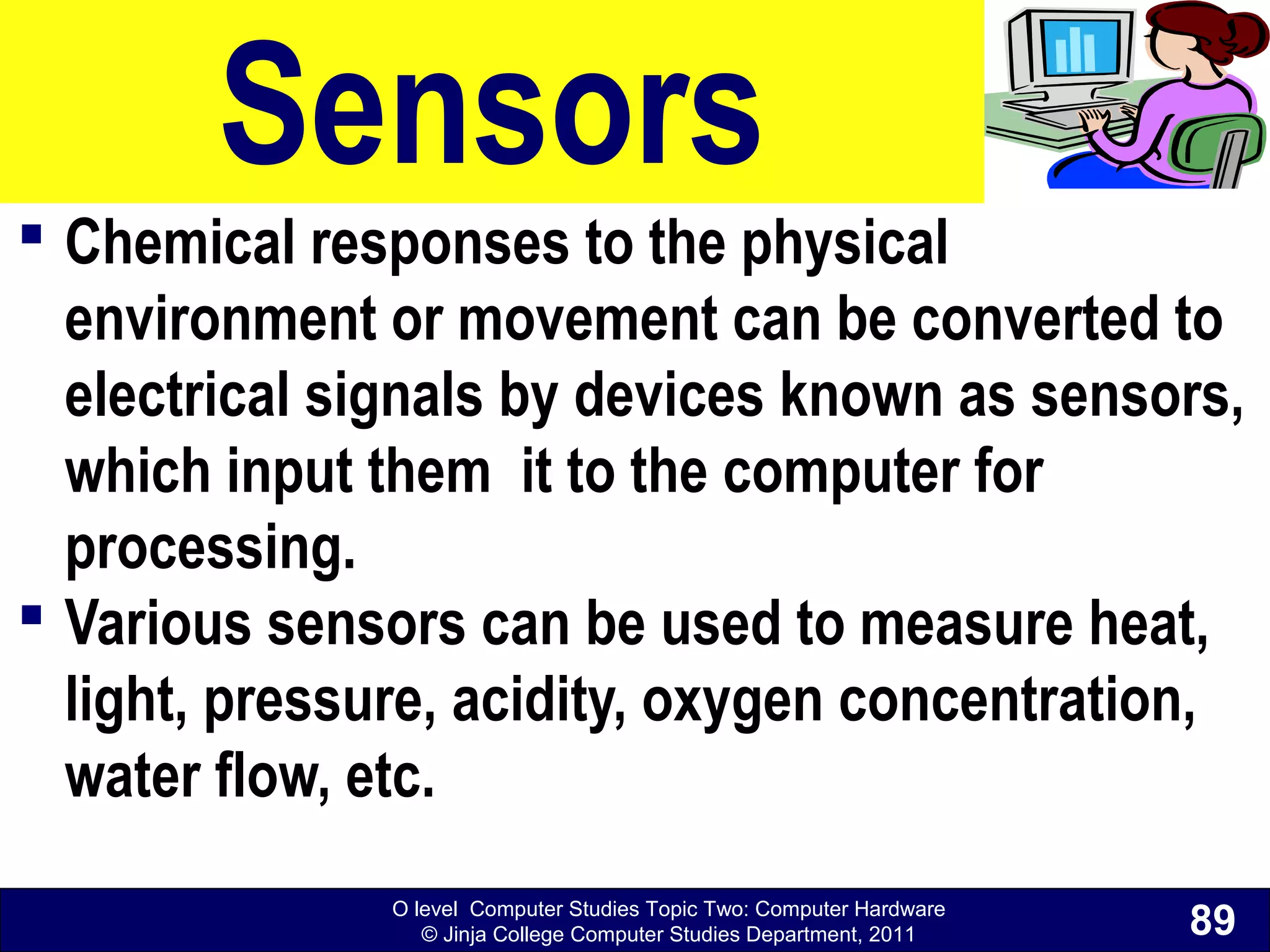 O level Computer Studies Topic Two: Computer Hardware
© Jinja College Computer Studies Department, 2011
Sensors
 Chemical responses to the physical
environment or movement can be converted to
electrical signals by devices known as sensors,
which input them it to the computer for
processing.
 Various sensors can be used to measure heat,
light, pressure, acidity, oxygen concentration,
water flow, etc.
89
 