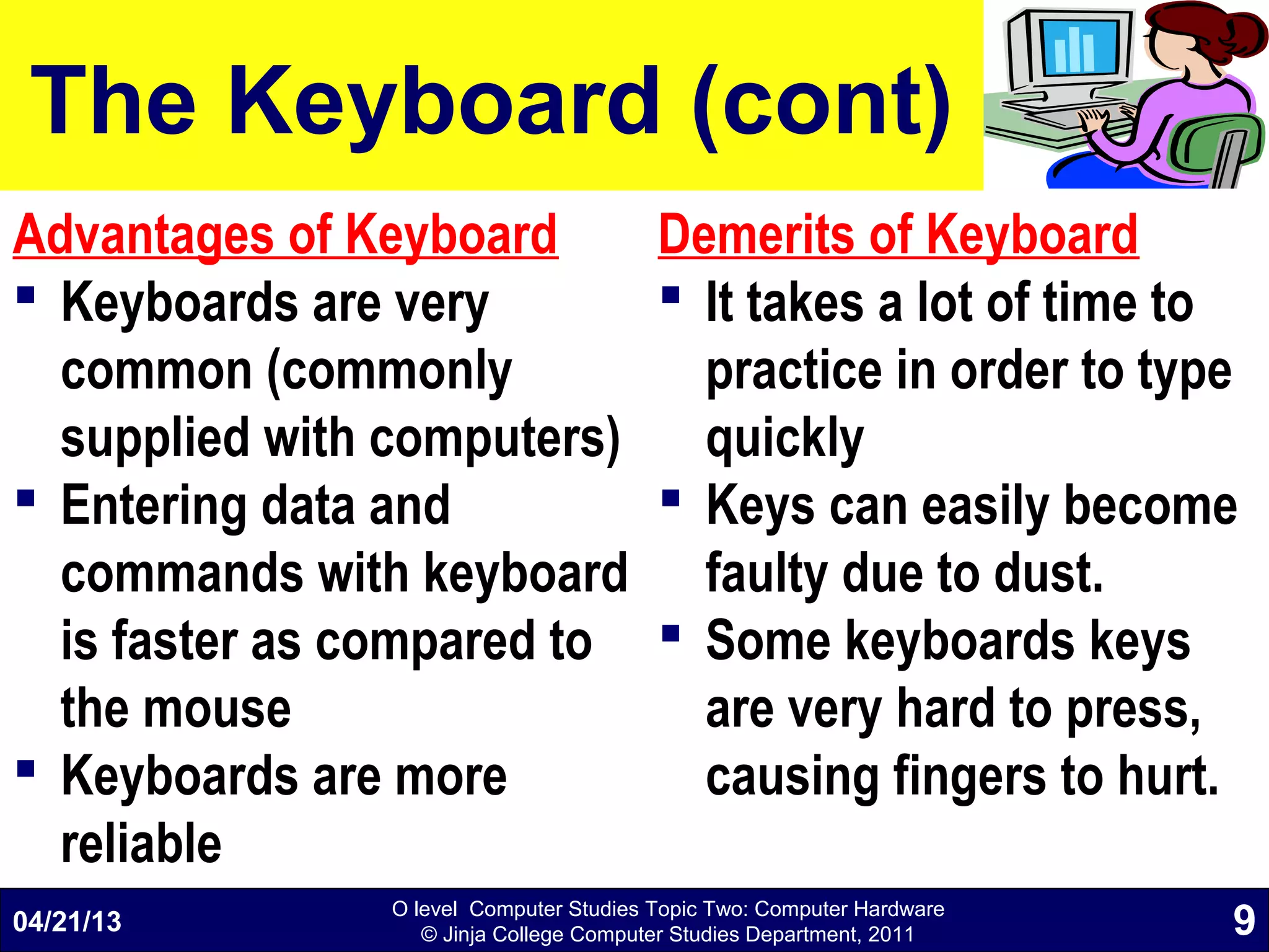 O level Computer Studies Topic Two: Computer Hardware
© Jinja College Computer Studies Department, 2011
The Keyboard (cont)
Advantages of Keyboard
 Keyboards are very
common (commonly
supplied with computers)
 Entering data and
commands with keyboard
is faster as compared to
the mouse
 Keyboards are more
reliable
Demerits of Keyboard
 It takes a lot of time to
practice in order to type
quickly
 Keys can easily become
faulty due to dust.
 Some keyboards keys
are very hard to press,
causing fingers to hurt.
04/21/13 9
 