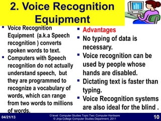 O level Computer Studies Topic Two: Computer Hardware
© Jinja College Computer Studies Department, 2011
2. Voice Recognition
Equipment
 Voice Recognition
Equipment (a.k.a Speech
recognition ) converts
spoken words to text.
 Computers with Speech
recognition do not actually
understand speech, but
they are programmed to
recognize a vocabulary of
words, which can range
from two words to millions
of words.
 Advantages
 No typing of data is
necessary.
 Voice recognition can be
used by people whose
hands are disabled.
 Dictating text is faster than
typing.
 Voice Recognition systems
are also ideal for the blind .
04/21/13 10
 