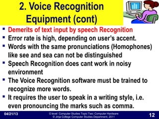 O level Computer Studies Topic Two: Computer Hardware
© Jinja College Computer Studies Department, 2011
2. Voice Recognition
Equipment (cont)
 Demerits of text input by speech Recognition
 Error rate is high, depending on user’s accent.
 Words with the same pronunciations (Homophones)
like see and sea can not be distinguished
 Speech Recognition does cant work in noisy
environment
 The Voice Recognition software must be trained to
recognize more words.
 It requires the user to speak in a writing style, i.e.
even pronouncing the marks such as comma.
04/21/13
12
 