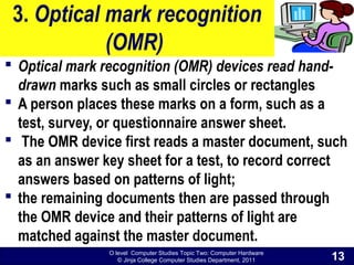 O level Computer Studies Topic Two: Computer Hardware
© Jinja College Computer Studies Department, 2011
3. Optical mark recognition
(OMR)
 Optical mark recognition (OMR) devices read hand-
drawn marks such as small circles or rectangles
 A person places these marks on a form, such as a
test, survey, or questionnaire answer sheet.
 The OMR device first reads a master document, such
as an answer key sheet for a test, to record correct
answers based on patterns of light;
 the remaining documents then are passed through
the OMR device and their patterns of light are
matched against the master document.
13
 