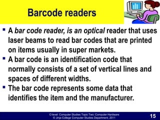 O level Computer Studies Topic Two: Computer Hardware
© Jinja College Computer Studies Department, 2011
Barcode readers
 A bar code reader, is an optical reader that uses
laser beams to read bar codes that are printed
on items usually in super markets.
 A bar code is an identification code that
normally consists of a set of vertical lines and
spaces of different widths.
 The bar code represents some data that
identifies the item and the manufacturer.
15
 
