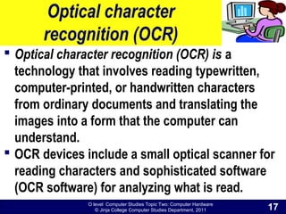 O level Computer Studies Topic Two: Computer Hardware
© Jinja College Computer Studies Department, 2011
Optical character
recognition (OCR)
 Optical character recognition (OCR) is a
technology that involves reading typewritten,
computer-printed, or handwritten characters
from ordinary documents and translating the
images into a form that the computer can
understand.
 OCR devices include a small optical scanner for
reading characters and sophisticated software
(OCR software) for analyzing what is read.
17
 