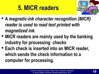 O level Computer Studies Topic Two: Computer Hardware
© Jinja College Computer Studies Department, 2011
5. MICR readers
 A magnetic-ink character recognition (MICR)
reader is used to read text printed with
magnetized ink.
 MICR readers are mainly used by the banking
industry for processing checks
 Each check is inserted into an MICR reader,
which sends the check information to a
computer for processing.
19
 