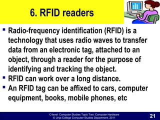 O level Computer Studies Topic Two: Computer Hardware
© Jinja College Computer Studies Department, 2011
6. RFID readers
 Radio-frequency identification (RFID) is a
technology that uses radio waves to transfer
data from an electronic tag, attached to an
object, through a reader for the purpose of
identifying and tracking the object.
 RFID can work over a long distance.
 An RFID tag can be affixed to cars, computer
equipment, books, mobile phones, etc
21
 