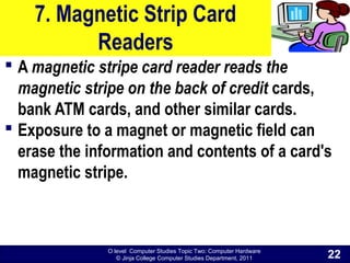 O level Computer Studies Topic Two: Computer Hardware
© Jinja College Computer Studies Department, 2011
7. Magnetic Strip Card
Readers
 A magnetic stripe card reader reads the
magnetic stripe on the back of credit cards,
bank ATM cards, and other similar cards.
 Exposure to a magnet or magnetic field can
erase the information and contents of a card's
magnetic stripe.
22
 