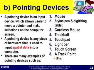 O level Computer Studies Topic Two: Computer Hardware
© Jinja College Computer Studies Department, 2011
b) Pointing Devices
 A pointing device is an input
device, which allows users to
move a pointer and make
selections on the computer
screen.
 A pointing device is any piece
of hardware that is used to
input spatial data into a
computer.
 There are many examples of
pointing devices such as:
1. Mouse
2. Stylus pen & digitizing
tablet
3. Cordless Mouse
4. Trackball
5. Touchpad
6. Light pen
7. Touch Screen
8. A Track Point
 Etc.
04/21/13
24
 