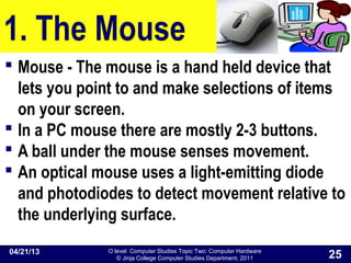 O level Computer Studies Topic Two: Computer Hardware
© Jinja College Computer Studies Department, 2011
1. The Mouse
 Mouse - The mouse is a hand held device that
lets you point to and make selections of items
on your screen.
 In a PC mouse there are mostly 2-3 buttons.
 A ball under the mouse senses movement.
 An optical mouse uses a light-emitting diode
and photodiodes to detect movement relative to
the underlying surface.
04/21/13
25
 