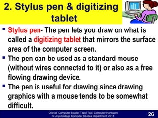 O level Computer Studies Topic Two: Computer Hardware
© Jinja College Computer Studies Department, 2011
2. Stylus pen & digitizing
tablet
 Stylus pen- The pen lets you draw on what is
called a digitizing tablet that mirrors the surface
area of the computer screen.
 The pen can be used as a standard mouse
(without wires connected to it) or also as a free
flowing drawing device.
 The pen is useful for drawing since drawing
graphics with a mouse tends to be somewhat
difficult.
26
 
