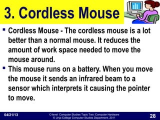 O level Computer Studies Topic Two: Computer Hardware
© Jinja College Computer Studies Department, 2011
3. Cordless Mouse
 Cordless Mouse - The cordless mouse is a lot
better than a normal mouse. It reduces the
amount of work space needed to move the
mouse around.
 This mouse runs on a battery. When you move
the mouse it sends an infrared beam to a
sensor which interprets it causing the pointer
to move.
04/21/13
28
 